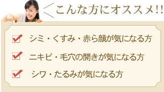 こんな方にオススメ！！「シミ・くすみ・赤ら顔が気になる方」「ニキビ・毛穴の開きが気になる方」「シワ・たるみが気になる方」